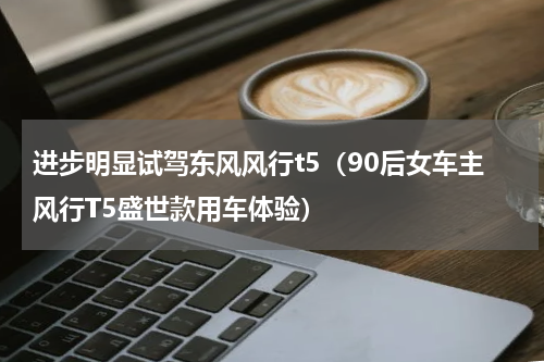 进步明显试驾东风风行t5（90后女车主风行T5盛世款用车体验）