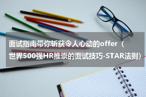 面试指南带你斩获令人心动的offer（世界500强HR推崇的面试技巧-STAR法则）