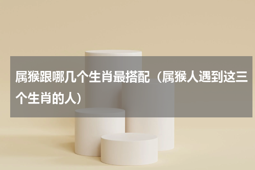 属猴跟哪几个生肖最搭配（属猴人遇到这三个生肖的人）