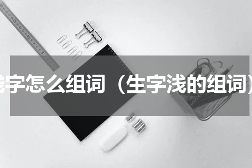 浅字怎么组词（生字浅的组词）