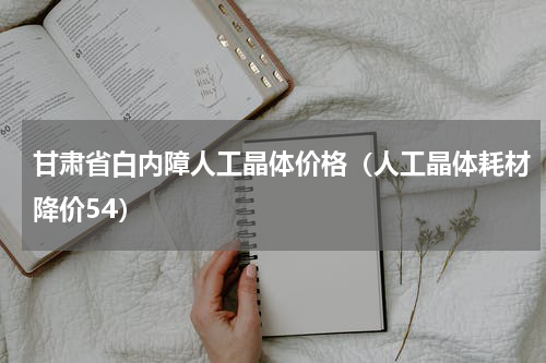 甘肃省白内障人工晶体价格（人工晶体耗材降价54）