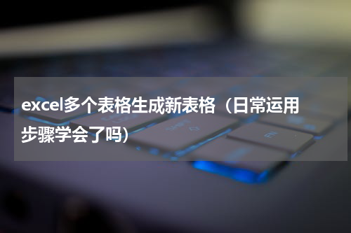excel多个表格生成新表格（日常运用步骤学会了吗）
