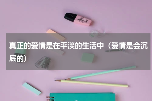 真正的爱情是在平淡的生活中（爱情是会沉底的）