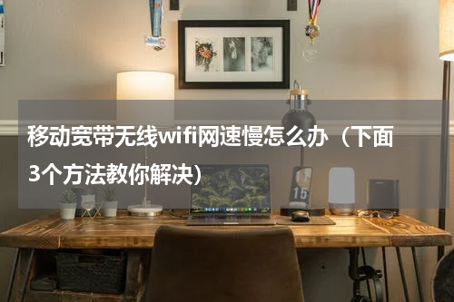 移动宽带无线wifi网速慢怎么办（下面3个方法教你解决）