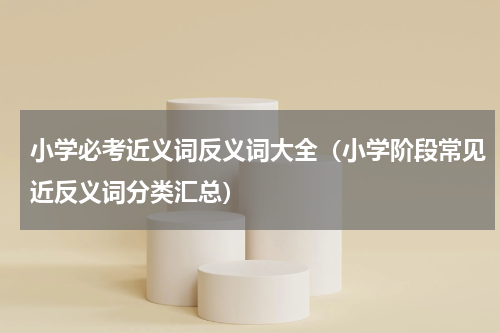 小学必考近义词反义词大全（小学阶段常见近反义词分类汇总）