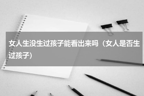 女人生没生过孩子能看出来吗（女人是否生过孩子）