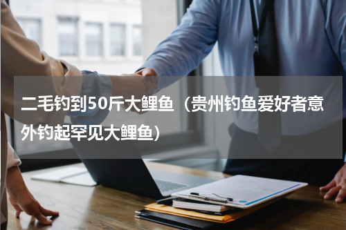 二毛钓到50斤大鲤鱼（贵州钓鱼爱好者意外钓起罕见大鲤鱼）