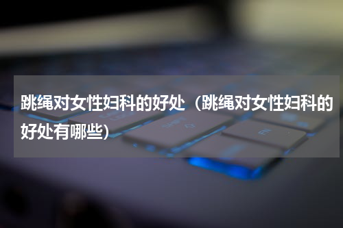 跳绳对女性妇科的好处（跳绳对女性妇科的好处有哪些）