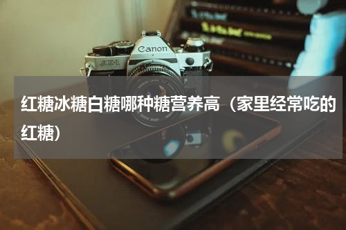 红糖冰糖白糖哪种糖营养高（家里经常吃的红糖）