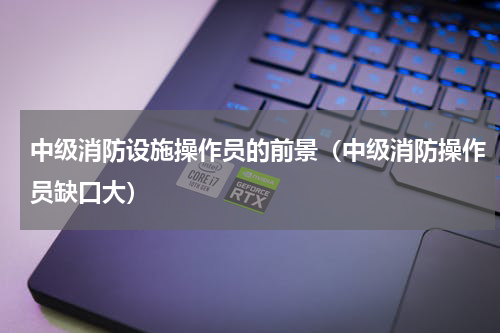 中级消防设施操作员的前景（中级消防操作员缺口大）