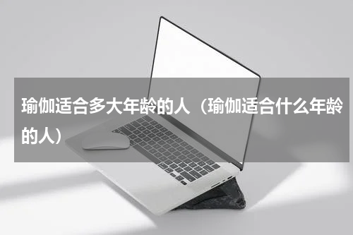 瑜伽适合多大年龄的人（瑜伽适合什么年龄的人）