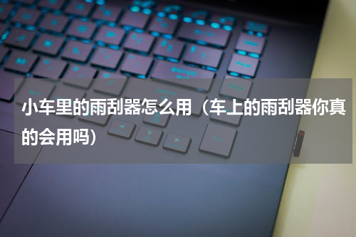 小车里的雨刮器怎么用（车上的雨刮器你真的会用吗）