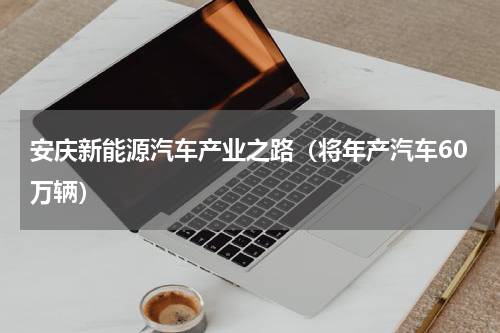 安庆新能源汽车产业之路（将年产汽车60万辆）