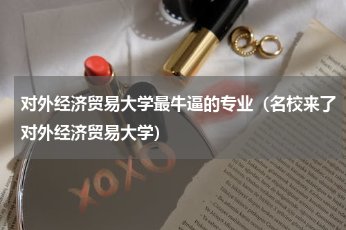 对外经济贸易大学最牛逼的专业（名校来了对外经济贸易大学）
