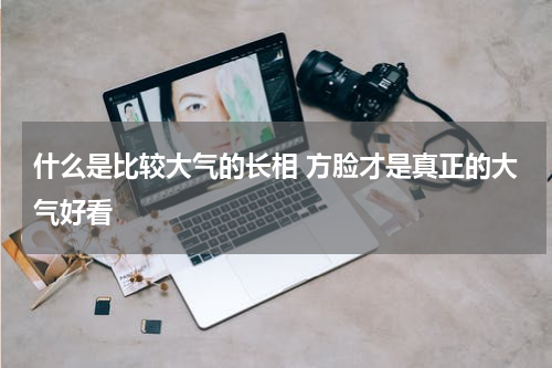 什么是比较大气的长相 方脸才是真正的大气好看