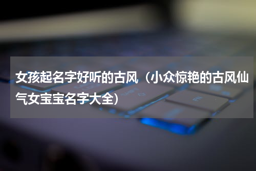 女孩起名字好听的古风（小众惊艳的古风仙气女宝宝名字大全）