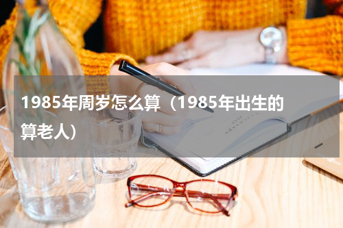 1985年周岁怎么算（1985年出生的算老人）