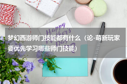 梦幻西游师门技能都有什么（论-萌新玩家要优先学习哪些师门技能）