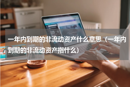 一年内到期的非流动资产什么意思（一年内到期的非流动资产指什么）