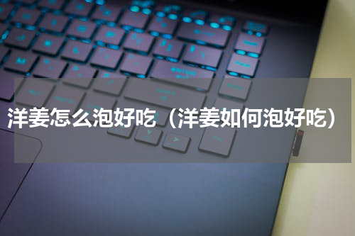 洋姜怎么泡好吃（洋姜如何泡好吃）