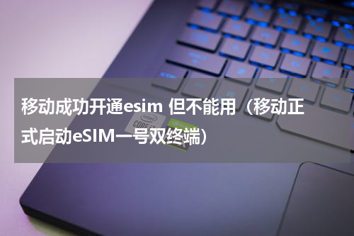 移动成功开通esim 但不能用（移动正式启动eSIM一号双终端）