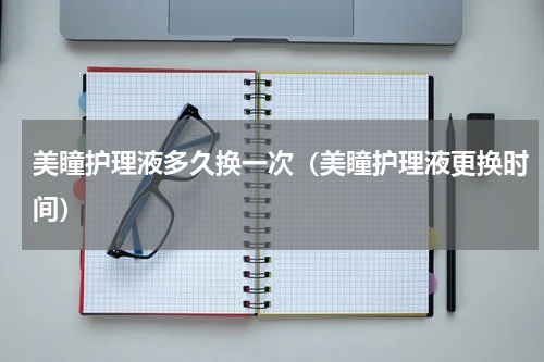 美瞳护理液多久换一次（美瞳护理液更换时间）