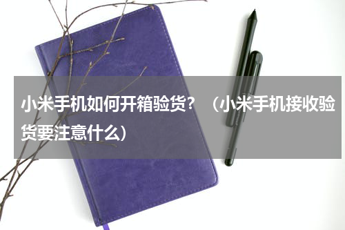 小米手机如何开箱验货？（小米手机接收验货要注意什么）