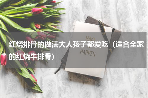 红烧排骨的做法大人孩子都爱吃（适合全家的红烧牛排骨）