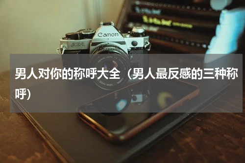 男人对你的称呼大全（男人最反感的三种称呼）