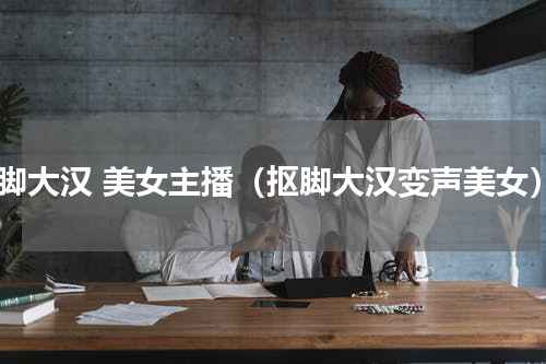 抠脚大汉 美女主播（抠脚大汉变声美女）