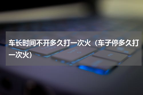 车长时间不开多久打一次火（车子停多久打一次火）