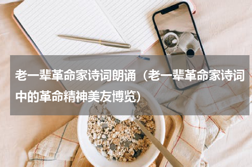 老一辈革命家诗词朗诵（老一辈革命家诗词中的革命精神美友博览）
