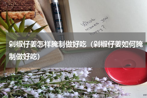 剁椒仔姜怎样腌制做好吃（剁椒仔姜如何腌制做好吃）