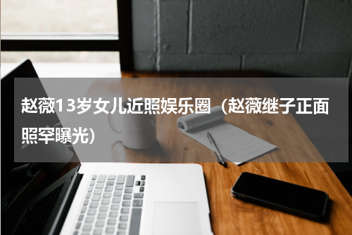 赵薇13岁女儿近照娱乐圈（赵薇继子正面照罕曝光）