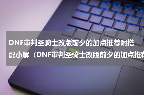 DNF审判圣骑士改版前夕的加点推荐附搭配小解（DNF审判圣骑士改版前夕的加点推荐附搭配小解）