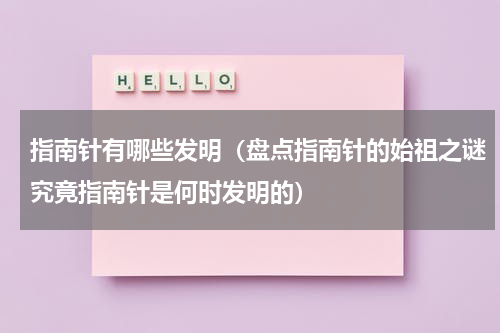 指南针有哪些发明（盘点指南针的始祖之谜究竟指南针是何时发明的）