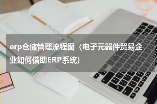 erp仓储管理流程图（电子元器件贸易企业如何借助ERP系统）