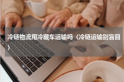 冷链物流用冷藏车运输吗（冷链运输别盲目）