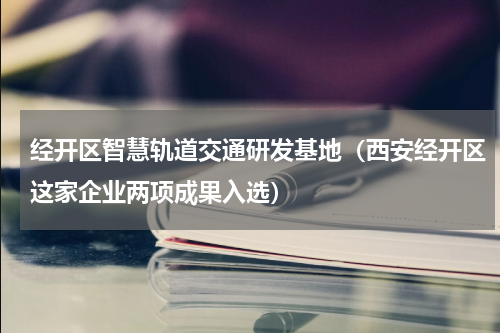 经开区智慧轨道交通研发基地（西安经开区这家企业两项成果入选）