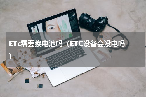 ETc需要换电池吗（ETC设备会没电吗）