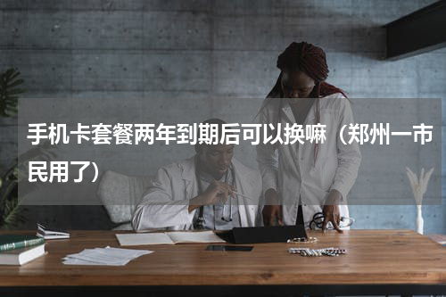 手机卡套餐两年到期后可以换嘛（郑州一市民用了）