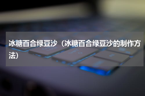 冰糖百合绿豆沙（冰糖百合绿豆沙的制作方法）