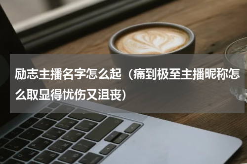 励志主播名字怎么起（痛到极至主播昵称怎么取显得忧伤又沮丧）