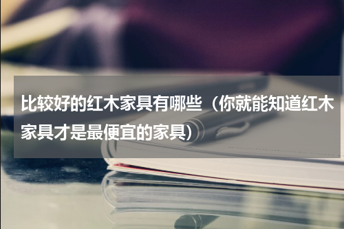 比较好的红木家具有哪些（你就能知道红木家具才是最便宜的家具）