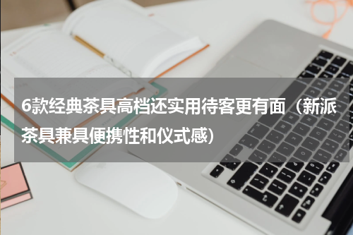 6款经典茶具高档还实用待客更有面（新派茶具兼具便携性和仪式感）