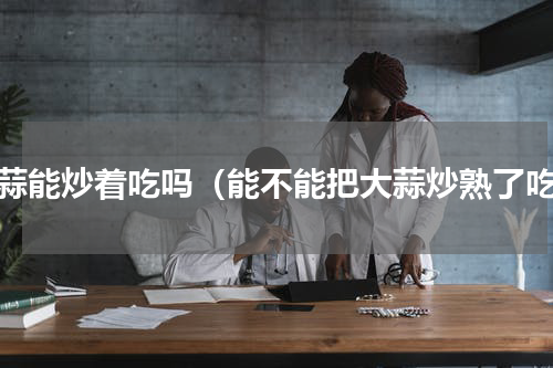 大蒜能炒着吃吗（能不能把大蒜炒熟了吃）