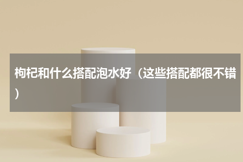 枸杞和什么搭配泡水好（这些搭配都很不错）