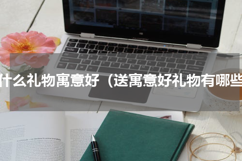 送什么礼物寓意好（送寓意好礼物有哪些）