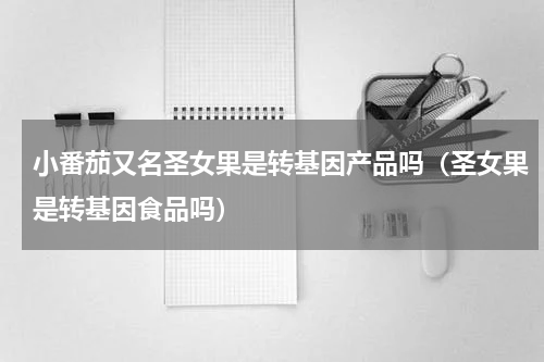 小番茄又名圣女果是转基因产品吗（圣女果是转基因食品吗）