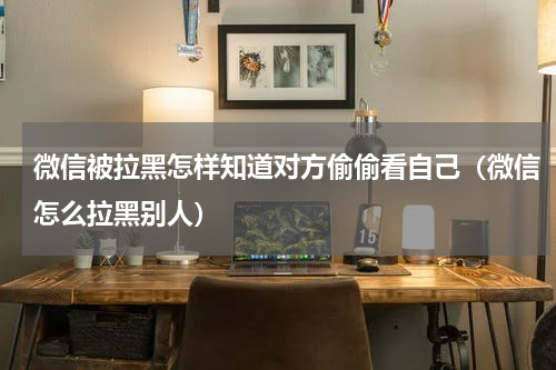 微信被拉黑怎样知道对方偷偷看自己（微信怎么拉黑别人）
